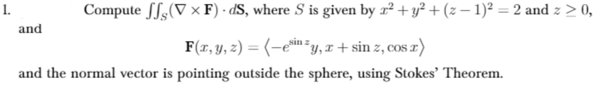 1.
Compute fS-(V × F) - dS, where S is given by r² + y²+(z – 1)² = 2 and z > 0,
and
F(x, y, z) = (-e*in =y, x + sin z, cos x)
%3D
COS
and the normal vector is pointing outside the sphere, using Stokes' Theorem.
