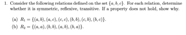 1. Consider the following relations defined on the set {a, b, c}. For each relation, determine
whether it is symmetric, reflexive, transitive. If a property does not hold, show why.
(a) R1 = {(a, b), (a, c), (c, c), (b, b), (c, b), (b, c)}.
(b) R2= {(a, a), (b, b), (a, b), (b, a)}.
