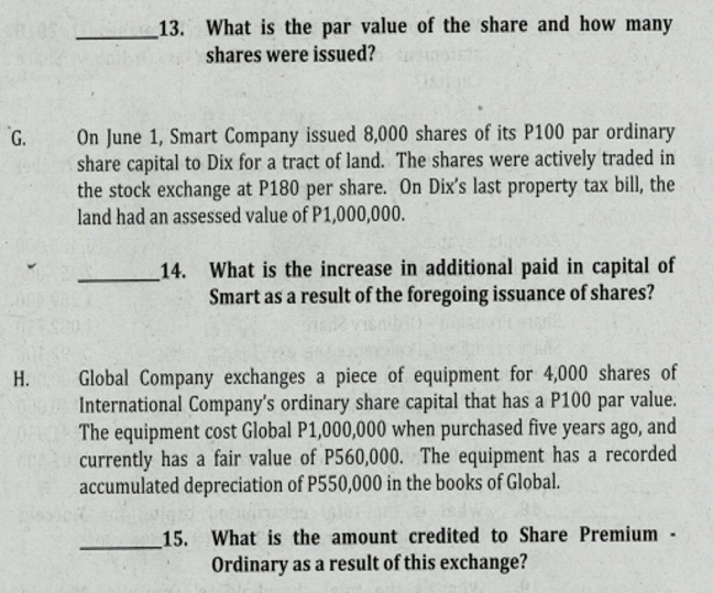 13. What is the par value of the share and how many
shares were issued?
On June 1, Smart Company issued 8,000 shares of its P100 par ordinary
share capital to Dix for a tract of land. The shares were actively traded in
the stock exchange at P180 per share. On Dix's last property tax bill, the
land had an assessed value of P1,000,000.
G.
14. What is the increase in additional paid in capital of
Smart as a result of the foregoing issuance of shares?
Global Company exchanges a piece of equipment for 4,000 shares of
International Company's ordinary share capital that has a P100 par value.
DE The equipment cost Global P1,000,000 when purchased five years ago, and
currently has a fair value of P560,000. The equipment has a recorded
accumulated depreciation of P550,000 in the books of Global.
H.
15. What is the amount credited to Share Premium
Ordinary as a result of this exchange?
