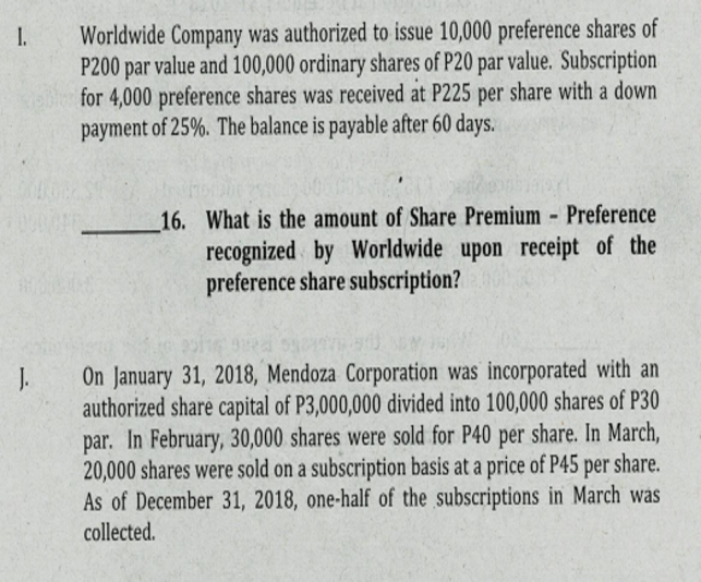 I.
Worldwide Company was authorized to issue 10,000 preference shares of
P200 par value and 100,000 ordinary shares of P20 par value. Subscription
for 4,000 preference shares was received at P225 per share with a down
payment of 25%. The balance is payable after 60 days.
16. What is the amount of Share Premium - Preference
recognized by Worldwide upon receipt of the
preference share subscription?
J.
authorized share capital of P3,000,000 divided into 100,000 shares of P30
par. In February, 30,000 shares were sold for P40 per share. In March,
20,000 shares were sold on a subscription basis at a price of P45 per share.
As of December 31, 2018, one-half of the subscriptions in March was
collected.
On January 31, 2018, Mendoza Corporation was incorporated with an
