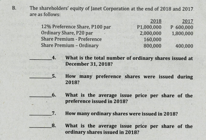 В.
The shareholders' equity of Janet Corporation at the end of 2018 and 2017.
are as follows:
2018
P1,000,000
2017
P 600,000
1,800,000
12% Preference Share, P100 par
Ordinary Share, P20 par
Share Premium - Preference
Share Premium – Ordinary
2,000,000
160,000
800,000
400,000
What is the total number of ordinary shares issued at
December 31, 2018?
_4.
5.
How many preference shares were issued during
2018?
What is the average issue price per share of the
preference issued in 2018?
6.
7.
How many ordinary shares were issued in 2018?
8.
What is the average issue price per share of the
ordinary shares issued in 2018?
11
B.
