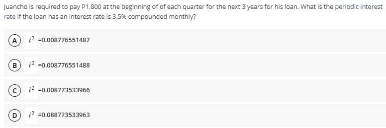 Juancho is required to pay P1,800 at the beginning of of each quarter for the next 3 years for his loan. What is the periodic interest
rate if the loan has an interest rate is 3.5% compounded monthly?
(A
12 =0.008776551487
12 =0.008776551488
12 =0.008773533966
(D
12 =0.088773533963
