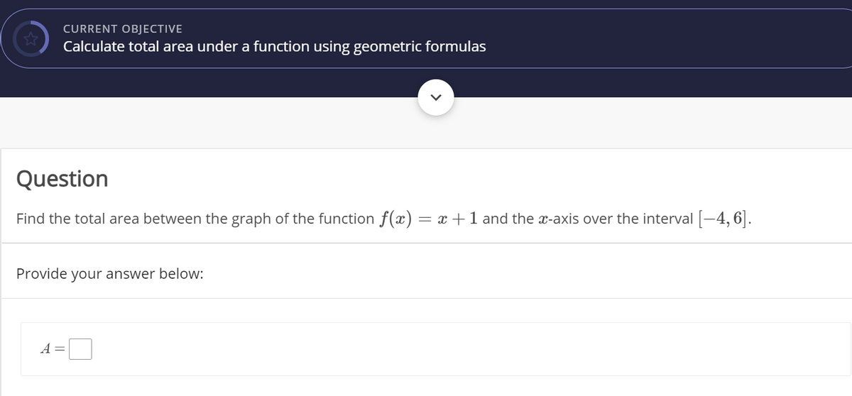 CURRENT OBJECTIVE
Calculate total area under a function using geometric formulas
Question
Find the total area between the graph of the function f(x)
= x +1 and the x-axis over the interval -4, 6].
Provide your answer below:
A =
