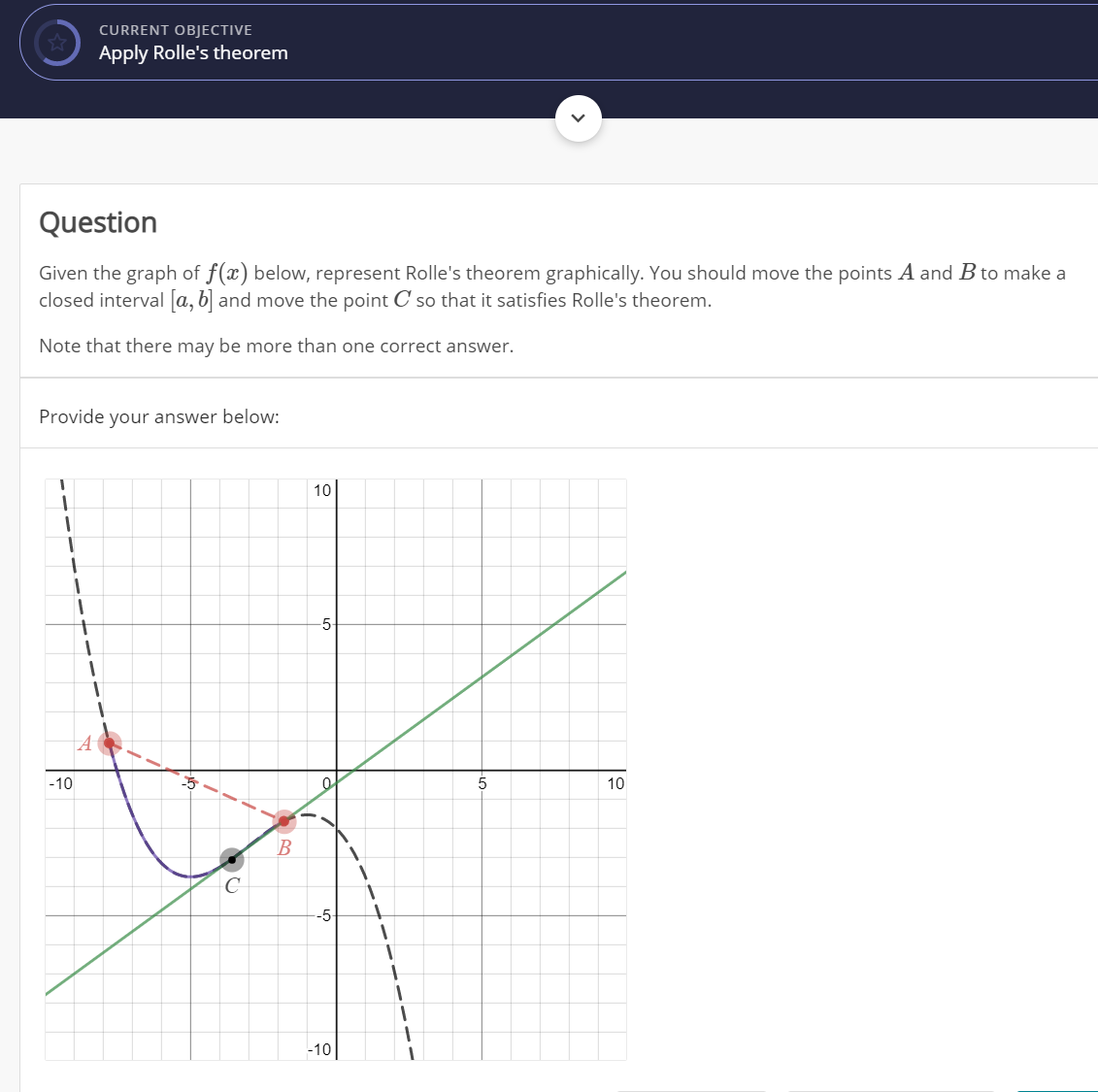 CURRENT OBJECTIVE
Apply Rolle's theorem
Question
Given the graph of f(x) below, represent Rolle's theorem graphically. You should move the points A and B to make a
closed interval [a, b] and move the point C so that it satisfies Rolle's theorem.
Note that there may be more than one correct answer.
Provide your answer below:
10
-5
-10
5
10
B
-5
-10
