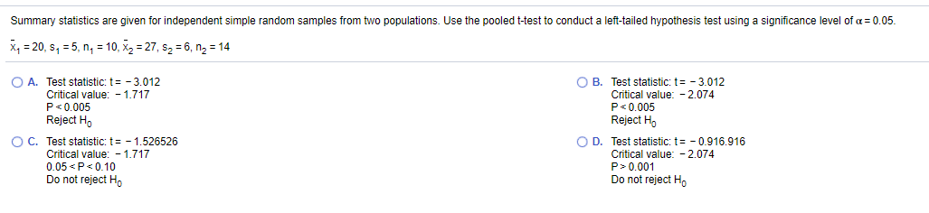 Summary statistics are given for independent simple random samples from two populations. Use the pooled t-test to conduct a left-tailed hypothesis test using a significance level of a= 0.05.
x, = 20, s, = 5, n, = 10, x2 = 27, s2 = 6, n2 = 14
O A. Test statistic: t= - 3.012
Critical value: - 1.717
P<0.005
O B. Test statistic: t= - 3.012
Critical value: - 2.074
P<0,005
Reject H,
O C. Test statistic; t= - 1,526526
Reject H,
O D. Test statistic: t= - 0.916.916
Critical value: - 1.717
Critical value: - 2.074
0.05 <P<0.10
Do not reject Ho
P> 0.001
Do not reject Ho
