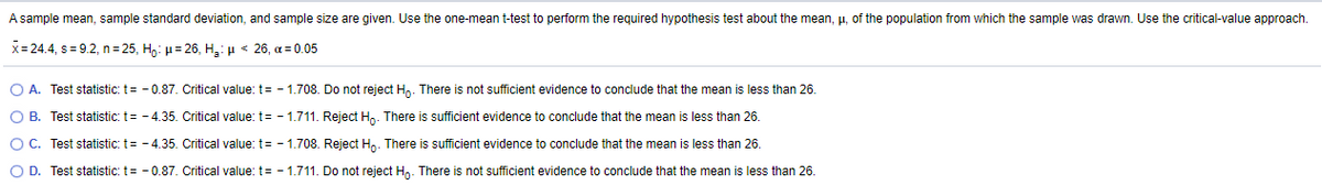 A sample mean, sample standard deviation, and sample size are given. Use the one-mean t-test to perform the required hypothesis test about the mean, p, of the population from which the sample was drawn. Use the critical-value approach.
x= 24.4, s = 9.2, n = 25, Ho: µ= 26, H,: µ < 26, a = 0.05
O A. Test statistic: t= - 0.87. Critical value: t= - 1.708. Do not reject H,. There is not sufficient evidence to conclude that the mean is less than 26.
O B. Test statistic: t= - 4.35. Critical value: t= - 1.711. Reject Hp. There is sufficient evidence to conclude that the mean is less than 26.
OC. Test statistic: t= - 4.35. Critical value: t= - 1.708. Reject Hn. There is sufficient evidence to conclude that the mean is less than 26.
O D. Test statistic: t= - 0.87. Critical value: t= - 1.711. Do not reject Hn. There is not sufficient evidence to conclude that the mean is less than 26.
