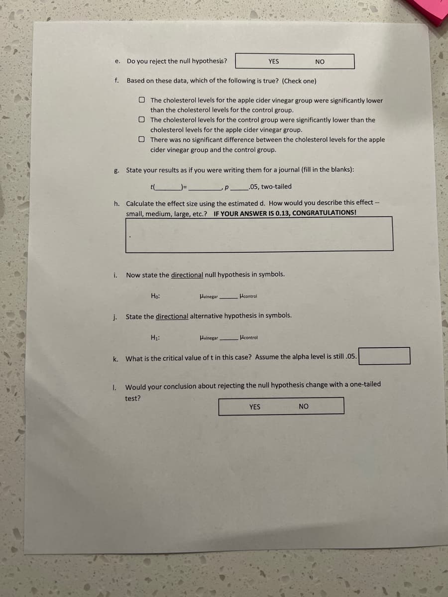 Do you reject the null hypothesis?
YES
NO
е.
f.
Based on these data, which of the following is true? (Check one)
O The cholesterol levels for the apple cider vinegar group were significantly lower
than the cholesterol levels for the control group.
O The cholesterol levels for the control group were significantly lower than the
cholesterol levels for the apple cider vinegar group.
O There was no significant difference between the cholesterol levels for the apple
cider vinegar group and the control group.
g. State your results as if you were writing them for a journal (fill in the blanks):
t(
.05, two-tailed
h. Calculate the effect size using the estimated d. How would you describe this effect -
small, medium, large, etc.? IF YOUR ANSWER IS 0.13, CONGRATULATIONS!
i.
Now state the directional null hypothesis in symbols.
Ho:
Hvinegar.
Hcontrol
j.
State the directional alternative hypothesis in symbols.
H1:
Hvinegar Hcontrol
k. What is the critical value of t in this case? Assume the alpha level is still .05.
I.
Would your conclusion about rejecting the null hypothesis change with a one-tailed
test?
YES
NO
