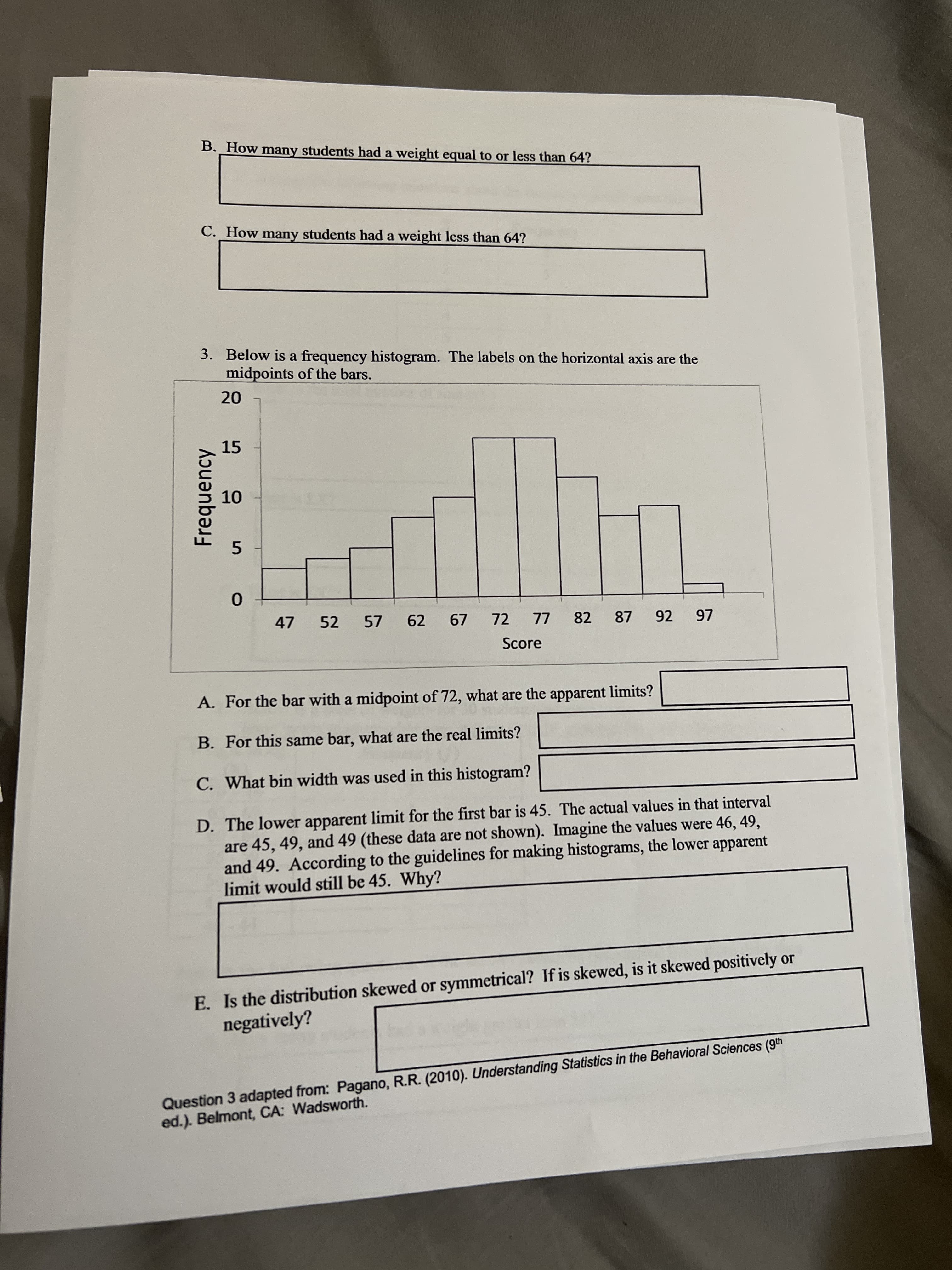 Frequency
B. _How many students had a weight equal to or less than 64?
C. How many students had a weight less than 64?
3. Below is a frequency histogram. The labels on the horizontal axis are the
midpoints of the bars.
15
5.
47
52
57
62
72
82
LL
Score
87
92
97
A. For the bar with a midpoint of 72, what are the apparent limits?
B. For this same bar, what are the real limits?
C. What bin width was used in this histogram?
D. The lower apparent limit for the first bar is 45. The actual values in that interval
are 45, 49, and 49 (these data are not shown). Imagine the values were 46, 49,
and 49. According to the guidelines for making histograms, the lower apparent
limit would still be 45. Why?
E. Is the distribution skewed or symmetrical? If is skewed, is it skewed positively or
negatively?
Question 3 adapted from: Pagano, R.R. (2010). Understanding Statistics in the Behavioral Sciences (9th
ed.). Belmont, CA: Wadsworth.
