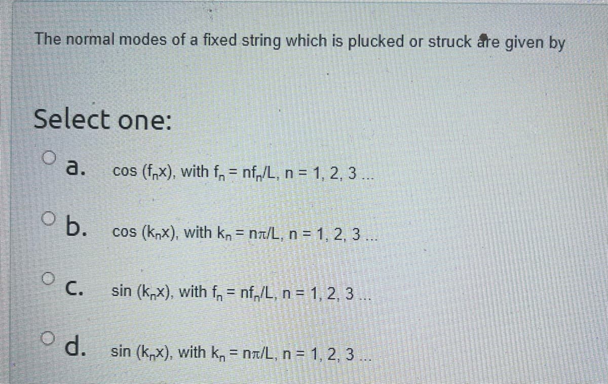 The normal modes of a fixed string which is plucked or struck are given by
Select one:
a.
O b.
C.
cos (f,x), with f = nf/L, n = 1, 2, 3 ...
cos (knx), with k, = n/L, n = 1, 2, 3 ...
sin (knx), with f=nf /L, n = 1, 2, 3
d. sin (knx), with k = n/L, n = 1, 2, 3 ...