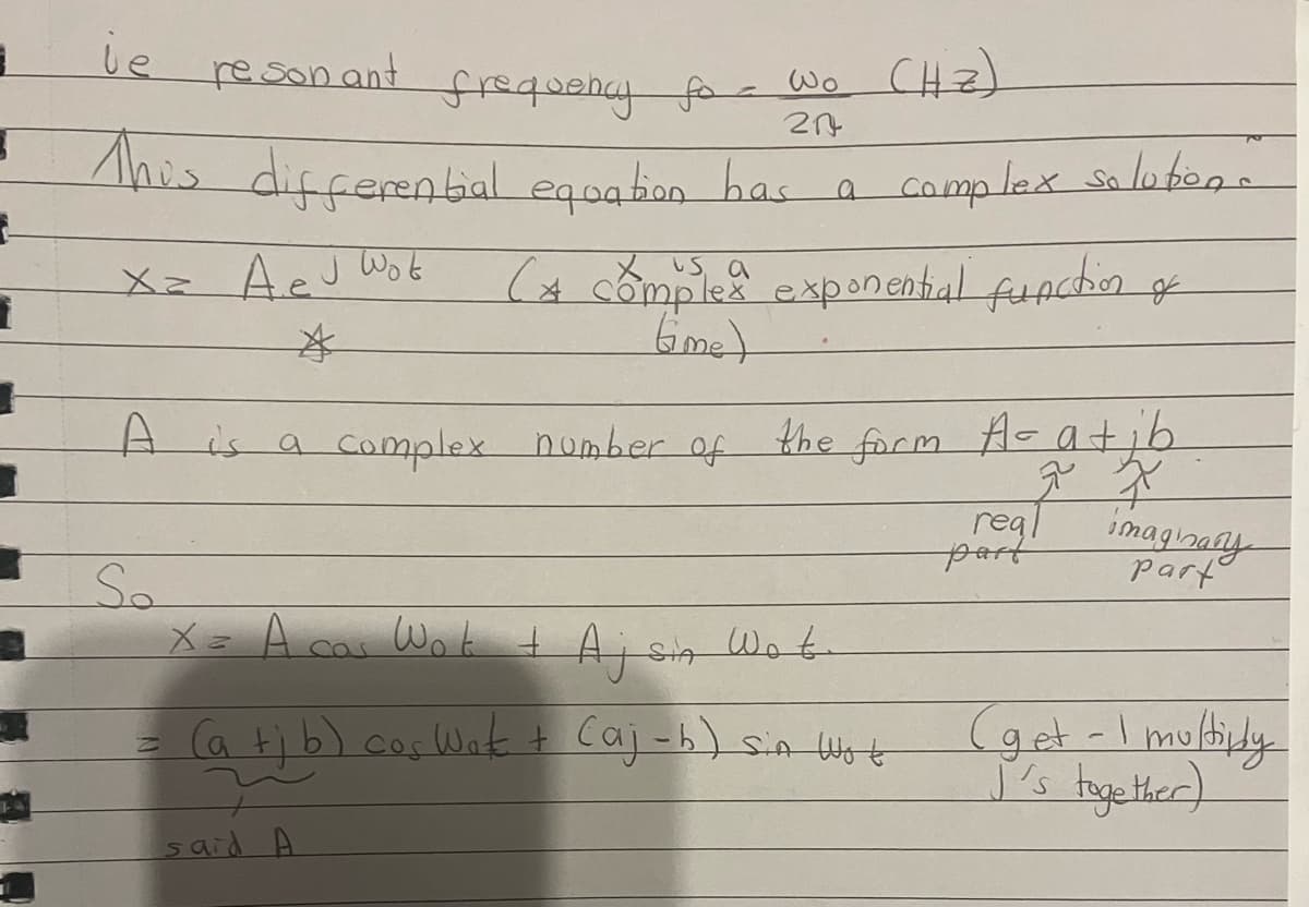 1
3
1
be
re son and
frequency fo- wo (HZ)
204
This differential equation has a complex solution.
Xz A e J Wot
*
(A complex exponential function
time)
A is a complex number of
So
the form A- at ib
7 X
X = A cas Wok + Ajsia Wote
= (a + b) cos Wat + Caj-b) Sin Wot
z
said A
real
J
part
imaginary
part
(get -I multiply
I's together)