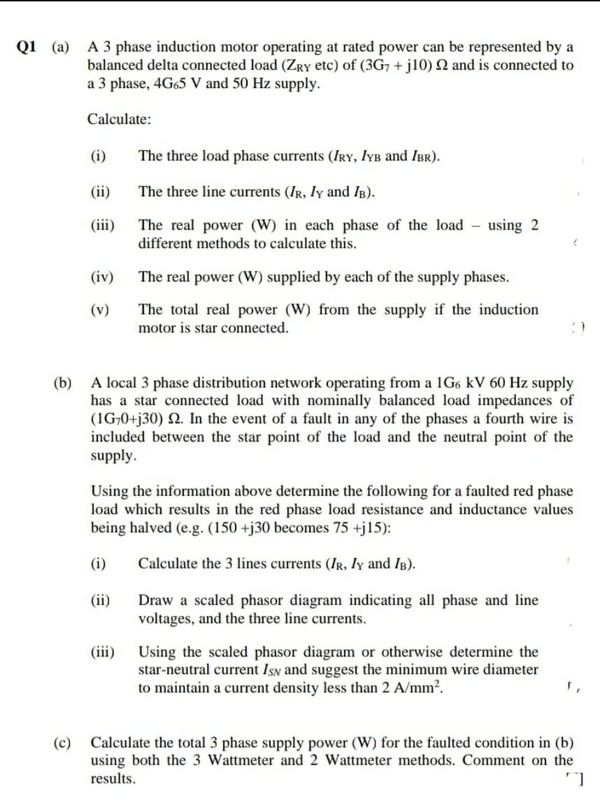Q1 (a)
A 3 phase induction motor operating at rated power can be represented by a
balanced delta connected load (ZRY etc) of (3G7 + j10) N and is connected to
a 3 phase, 4G65 V and 50 Hz supply.
Calculate:
(i)
The three load phase currents (IRY, IYB and IBr).
(ii)
The three line currents (IR, ly and IB).
(iii)
The real power (W) in each phase of the load -
different methods to calculate this.
using 2
(iv)
The real power (W) supplied by each of the supply phases.
The total real power (W) from the supply if the induction
motor is star connected.
(v)
(b)
A local 3 phase distribution network operating from a 1G6 kV 60 Hz supply
has a star connected load with nominally balanced load impedances of
(1G¬0+j30) Q. In the event of a fault in any of the phases a fourth wire is
included between the star point of the load and the neutral point of the
supply.
Using the information above determine the following for a faulted red phase
load which results in the red phase load resistance and inductance values
being halved (e.g. (150 +j30 becomes 75 +j15):
(i)
Calculate the 3 lines currents (IR, Iy and IB).
(ii)
Draw a scaled phasor diagram indicating all phase and line
voltages, and the three line currents.
(iii)
Using the scaled phasor diagram or otherwise determine the
star-neutral current ISN and suggest the minimum wire diameter
to maintain a current density less than 2 A/mm?.
(c)
Calculate the total 3 phase supply power (W) for the faulted condition in (b)
using both the 3 Wattmeter and 2 Wattmeter methods. Comment on the
results.
