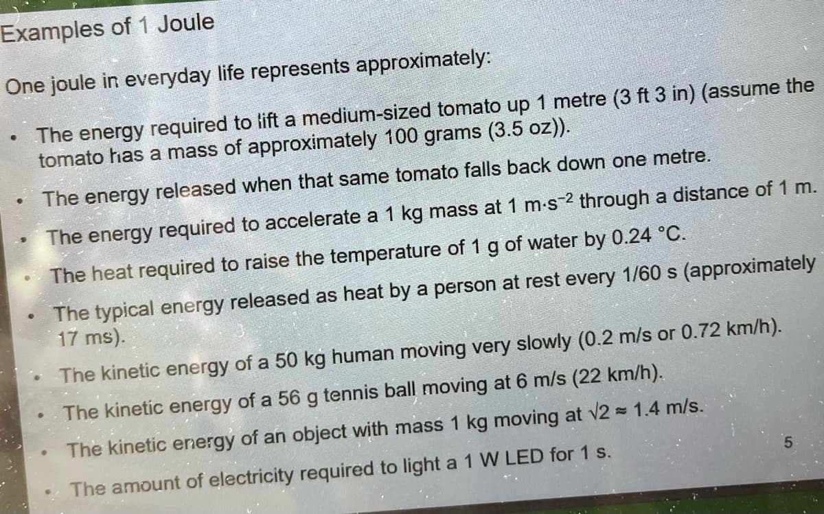 Examples of 1 Joule
One joule in everyday life represents approximately:
The energy required to lift a medium-sized tomato up 1 metre (3 ft 3 in) (assume the
tomato has a mass of approximately 100 grams (3.5 oz)).
The energy released when that same tomato falls back down one metre.
The energy required to accelerate a 1 kg mass at 1 m-s-2 through a distance of 1 m.
The heat required to raise the temperature of 1 g of water by 0.24 °C.
The typical energy released as heat by a person at rest every 1/60 s (approximately
17 ms).
●
The kinetic energy of a 50 kg human moving very slowly (0.2 m/s or 0.72 km/h).
The kinetic energy of a 56 g tennis ball moving at 6 m/s (22 km/h).
The kinetic energy of an object with mass 1 kg moving at √2 = 1.4 m/s.
The amount of electricity required to light a 1 W LED for 1 s.