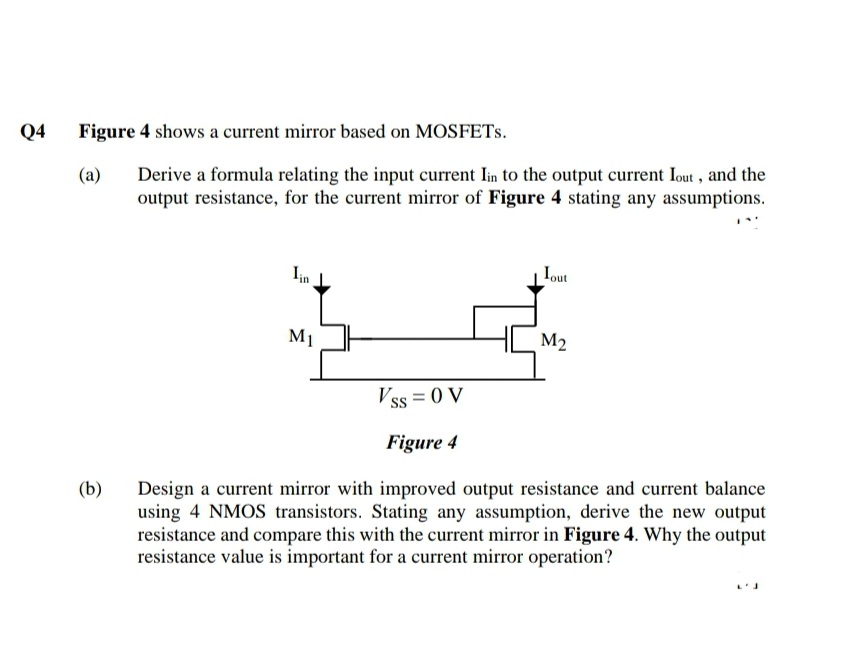 Q4
Figure 4 shows a current mirror based on MOSFETS.
Derive a formula relating the input current Iin to the output current Iout , and the
output resistance, for the current mirror of Figure 4 stating any assumptions.
(a)
Iin
Iout
M1
M2
Vss = 0 V
Figure 4
(b)
Design a current mirror with improved output resistance and current balance
using 4 NMOS transistors. Stating any assumption, derive the new output
resistance and compare this with the current mirror in Figure 4. Why the output
resistance value is important for a current mirror operation?
