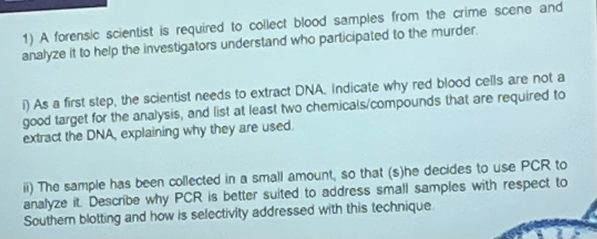 1) A forensic scientist is required to collect blood samples from the crime scene and
analyze it to help the investigators understand who participated to the murder.
i) As a first step, the scientist needs to extract DNA. Indicate why red blood cells are not a
good target for the analysis, and list at least two chemicals/compounds that are required to
extract the DNA, explaining why they are used.
ii) The sample has been collected in a small amount, so that (s)he decides to use PCR to
analyze it. Describe why PCR is better suited to address small samples with respect to
Southern blotting and how is selectivity addressed with this technique.