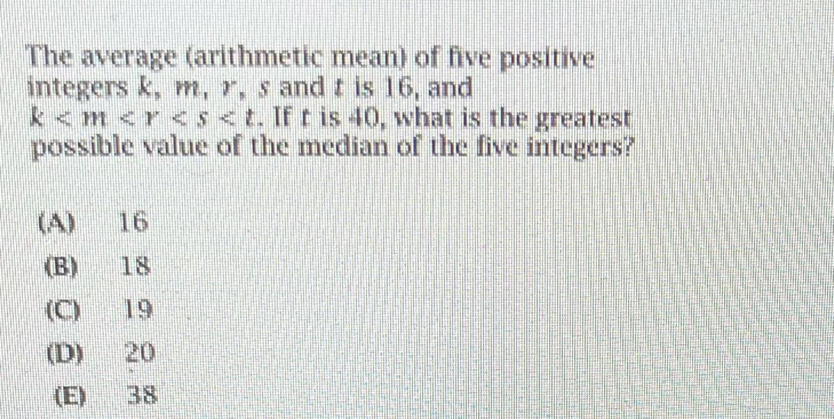 The average (arithmetic mean) of five positive
integers k, m, r, s and t is 16, and
k<m<r < s <t. If t is 40, what is the greatest
possible value of the median of the five integers?
(B)
(D)