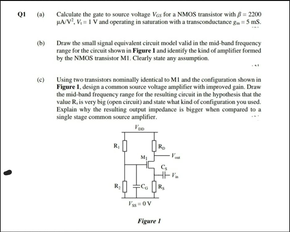 Calculate the gate to source voltage VGs for a NMOS transistor with ß = 2200
µA/V?, V = 1 V and operating in saturation with a transconductance gm = 5 mS.
Q1
(а)
Draw the small signal equivalent circuit model valid in the mid-band frequency
range for the circuit shown in Figure 1 and identify the kind of amplifier formed
by the NMOS transistor M1. Clearly state any assumption.
(b)
Using two transistors nominally identical to M1 and the configuration shown in
Figure 1, design a common source voltage amplifier with improved gain. Draw
the mid-band frequency range for the resulting circuit in the hypothesis that the
value R, is very big (open circuit) and state what kind of configuration you used.
Explain why the resulting output impedance is bigger when compared to a
single stage common source amplifier.
(c)
VDD
R1||
Rp
Vout
M1
Cs
Vin
R2
Rs
Vss = 0 V
Figure 1
