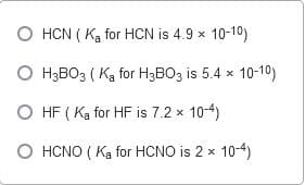 O HCN ( Ka for HCN is 4.9 x 10-10)
O H3BO3 ( Ka for H3BO3 is 5.4 x 10-10)
O HF ( Ka for HF is 7.2 x 10-4)
O HCNO ( Ką for HCNO is 2 x 10-4)
