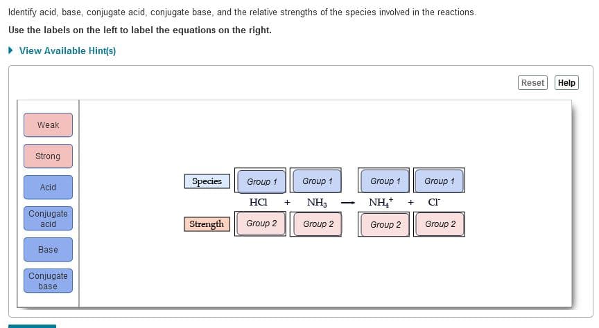 Identify acid, base, conjugate acid, conjugate base, and the relative strengths of the species involved in the reactions.
Use the labels on the left to label the equations on the right.
• View Available Hint(s)
Reset
Help
Weak
Strong
Species
Group 1
Group 1
Group 1
Group 1
Acid
HCI
+ NH3
NH,+ + Cr
Conjugate
acid
Strength
Group 2
Group 2
Group 2
Group 2
Base
Conjugate
base
