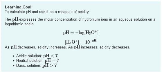 Learning Goal:
To calculate pH and use it as a measure of acidity.
The pH expresses the molar concentration of hydronium ions in an aqueous solution on a
logarithmic scale:
pH = -log|H,O*]
[H3O+] = 10 PH
As pH decreases, acidity increases. As pH increases, acidity decreases.
%3D
• Acidic solution: pH < 7
Neutral solution: pH = 7
Basic solution: pH > 7
