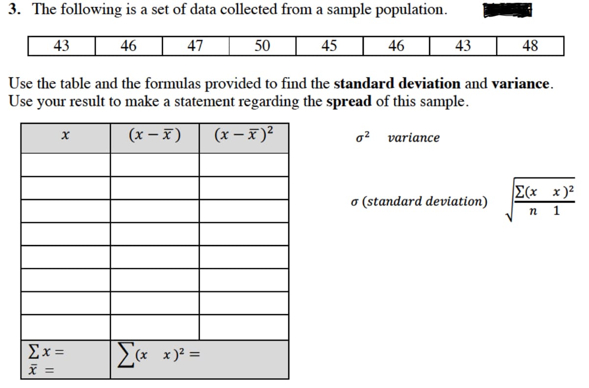 3. The following is a set of data collected from a sample population.
43
46
47
50
45 46
43
48
Use the table and the formulas provided to find the standard deviation and variance.
Use your result to make a statement regarding the spread of this sample.
(x – x)
(x – x)2
variance
E(x x)2
o (standard deviation)
п 1
Σx=
x)? =
