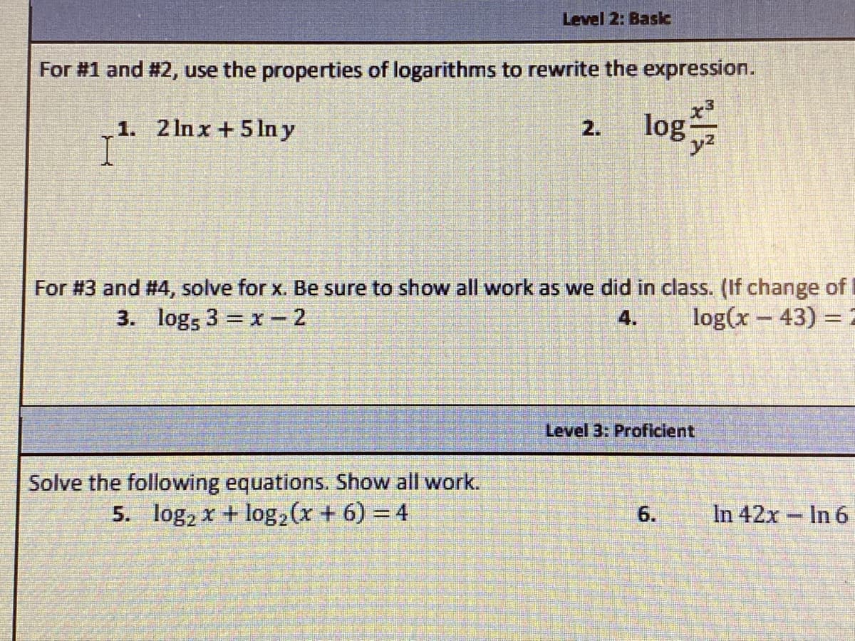 Level 2: Basc
For #1 and #2, use the properties of logarithms to rewrite the expression.
1. 2 In x +5In y
log는
2.
y2
For #3 and #4, solve for x. Be sure to show all work as we did in class. (If change of I
log(x – 43) = 2
3. logs 3 = x - 2
4.
Level 3: Proficient
Solve the following equations. Show all work.
5. log, x + log2(x + 6) = 4
6.
In 42x In 6
