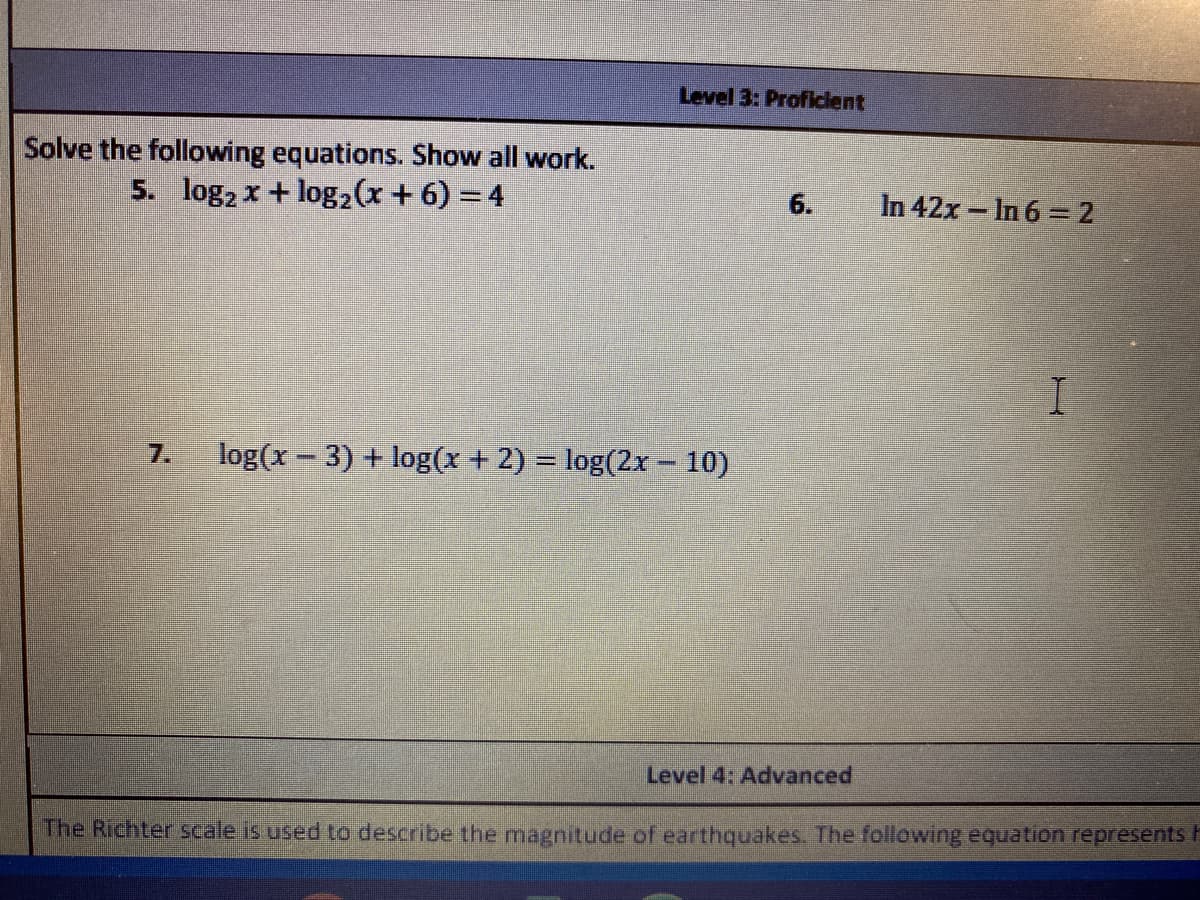 Level 3: Proflclent
Solve the following equations. Show all work.
5. log2 x + log2(x + 6) = 4
6.
In 42x - In 6 =2
7.
log(x - 3) + log(x + 2) = log(2x – 10)
Level 4: Advanced
The Richter scale is used to describe the magnitude of earthquakes. The following equation represents F
