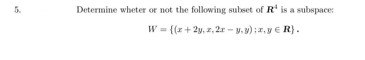 5.
Determine wheter or not the following subset of Rª is a subspace:
W = {(x + 2y, x, 2x − y, y) ; x, y ≤ R}.