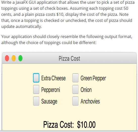 Write a JavaFX GUI application that allows the user to pick a set of pizza
toppings using a set of check boxes. Assuming each topping cost 50
cents, and a plain pizza costs $10, display the cost of the pizza. Note
that, once a topping is checked or unchecked, the cost of pizza should
update automatically.
Your application should closely resemble the following output format,
although the choice of toppings could be different:
Pizza Cost
Extra Cheese
Pepperoni
Sausage
Green Pepper
Onion
Anchovies
Pizza Cost: $10.00