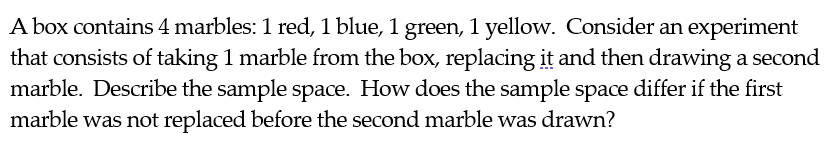 A box contains 4 marbles: 1 red, 1 blue, 1 green, 1 yellow. Consider an experiment
that consists of taking 1 marble from the box, replacing it and then drawing a second
marble. Describe the sample space. How does the sample space differ if the first
marble was not replaced before the second marble was drawn?