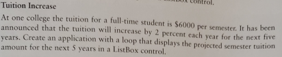 Tuition Increase
At one college the tuition for a full-time student is $6000 per semester. It has been
announced that the tuition will increase by 2 percent each year for the next five
years. Create an application with a loop that displays the projected semester tuition
amount for the next 5 years in a ListBox control.