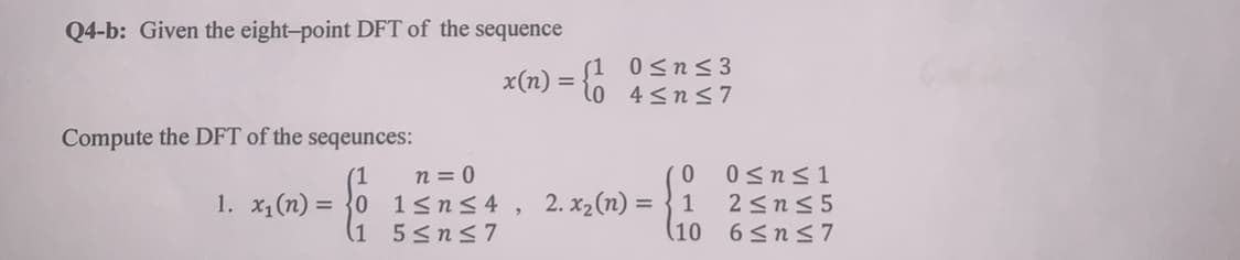Q4-b: Given the eight-point DFT of the sequence
x(n) = {1 0<n< 3
l0 4<n<7
Compute the DFT of the seqeunces:
n = 0
1. x1 (n) = }0 1<n< 4 , 2. x2(n) = }1
(1 5<ns7
0<n<1
2sns 5
(10
6 <ns7
