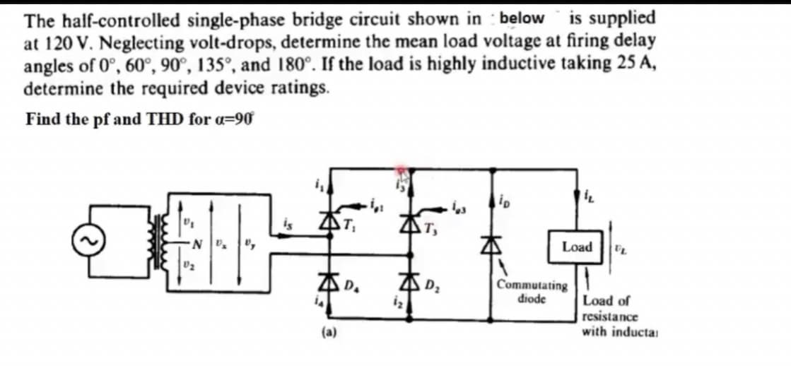 The half-controlled single-phase bridge circuit shown in : below is supplied
at 120 V. Neglecting volt-drops, determine the mean load voltage at firing delay
angles of 0°, 60°, 90°, 135°, and 180°. If the load is highly inductive taking 25 A,
determine the required device ratings.
Find the pf and THD for «=90
is
AT,
T,
Load
ZD.
Commutating
diode
Load of
resistance
with inductai
(a)
