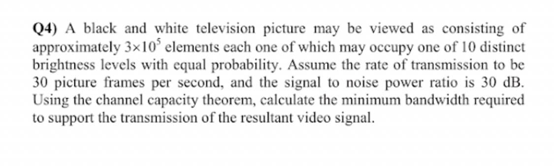 Q4) A black and white television picture may be viewed as consisting of
approximately 3×10* elements each one of which may occupy one of 10 distinct
brightness levels with equal probability. Assume the rate of transmission to be
30 picture frames per second, and the signal to noise power ratio is 30 dB.
Using the channel capacity theorem, calculate the minimum bandwidth required
to support the transmission of the resultant video signal.
