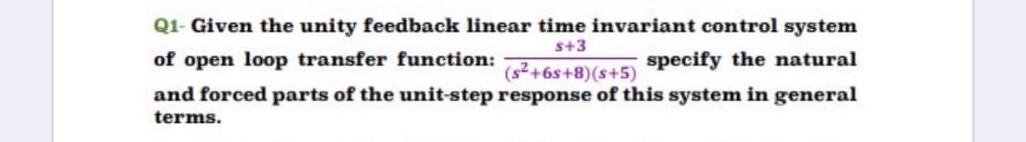 Q1- Given the unity feedback linear time invariant control system
s+3
of open loop transfer function:
specify the natural
(s?+6s+8)(s+5)
and forced parts of the unit-step response of this system in general
terms.
