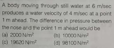 A body moving through still water at 6 m/sec
produces a water velocity of 4 m/sec at a point
1 m ahead. The difference in pressure between
the nose and the point 1 m ahead would be
(a) 2000 N/m2
(b) 10000 N/m2
(c) 19620 N/m?
(d) 98100 N/m?
