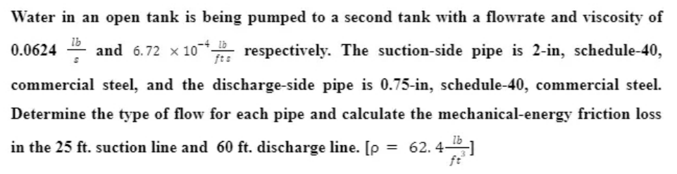 Water in an open tank is being pumped to a second tank with a flowrate and viscosity of
Ib
0.0624 - and 6.72 x 10* respectively. The suction-side pipe is 2-in, schedule-40,
ft:
commercial steel, and the discharge-side pipe is 0.75-in, schedule-40, commercial steel.
Determine the type of flow for each pipe and calculate the mechanical-energy friction loss
in the 25 ft. suction line and 60 ft. discharge line. [p
62. 4-51
ft
