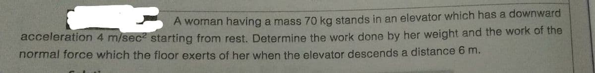 A woman having a mass 70 kg stands in an elevator which has a downward
acceleration 4 m/sec? starting from rest. Determine the work done by her weight and the work of the
normal force which the floor exerts of her when the elevator descends a distance 6 m.
