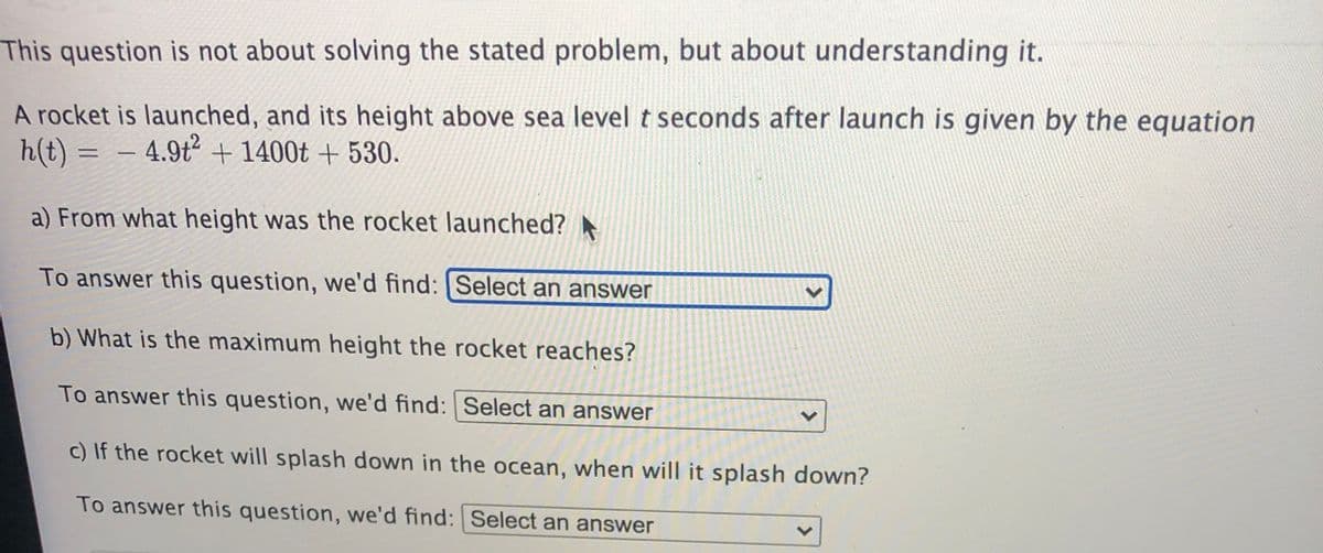 This question is not about solving the stated problem, but about understanding it.
A rocket is launched, and its height above sea level t seconds after launch is given by the equation
h(t) = –
4.9t + 1400t + 530.
%3D
a) From what height was the rocket launched?
To answer this question, we'd find: Select an answer
b) What is the maximum height the rocket reaches?
To answer this question, we'd find: | Select an answer
c) If the rocket will splash down in the ocean, when will it splash down?
To answer this question, we'd find: Select an answer
