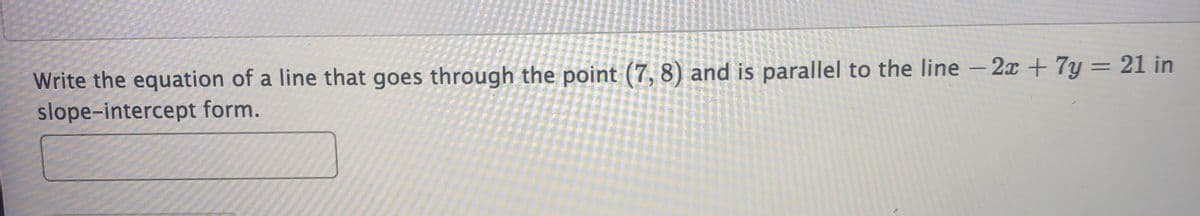 Write the equation of a line that goes through the point (7, 8) and is parallel to the line -2x + 7y = 21 in
slope-intercept form.
||
