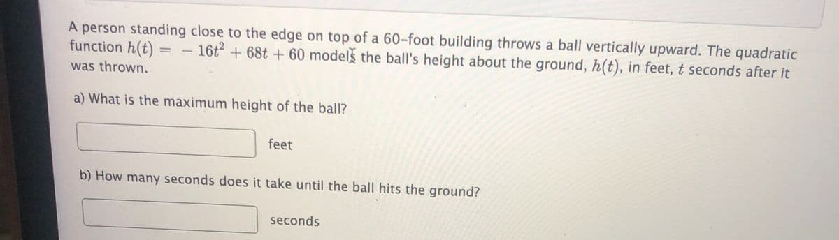 A person standing close to the edge on top of a 60-foot building throws a ball vertically upward. The quadratic
function h(t)
– 16t + 68t + 60 models the ball's height about the ground, h(t), in feet, t seconds after it
%3D
was thrown.
a) What is the maximum height of the ball?
feet
b) How many seconds does it take until the ball hits the ground?
seconds
