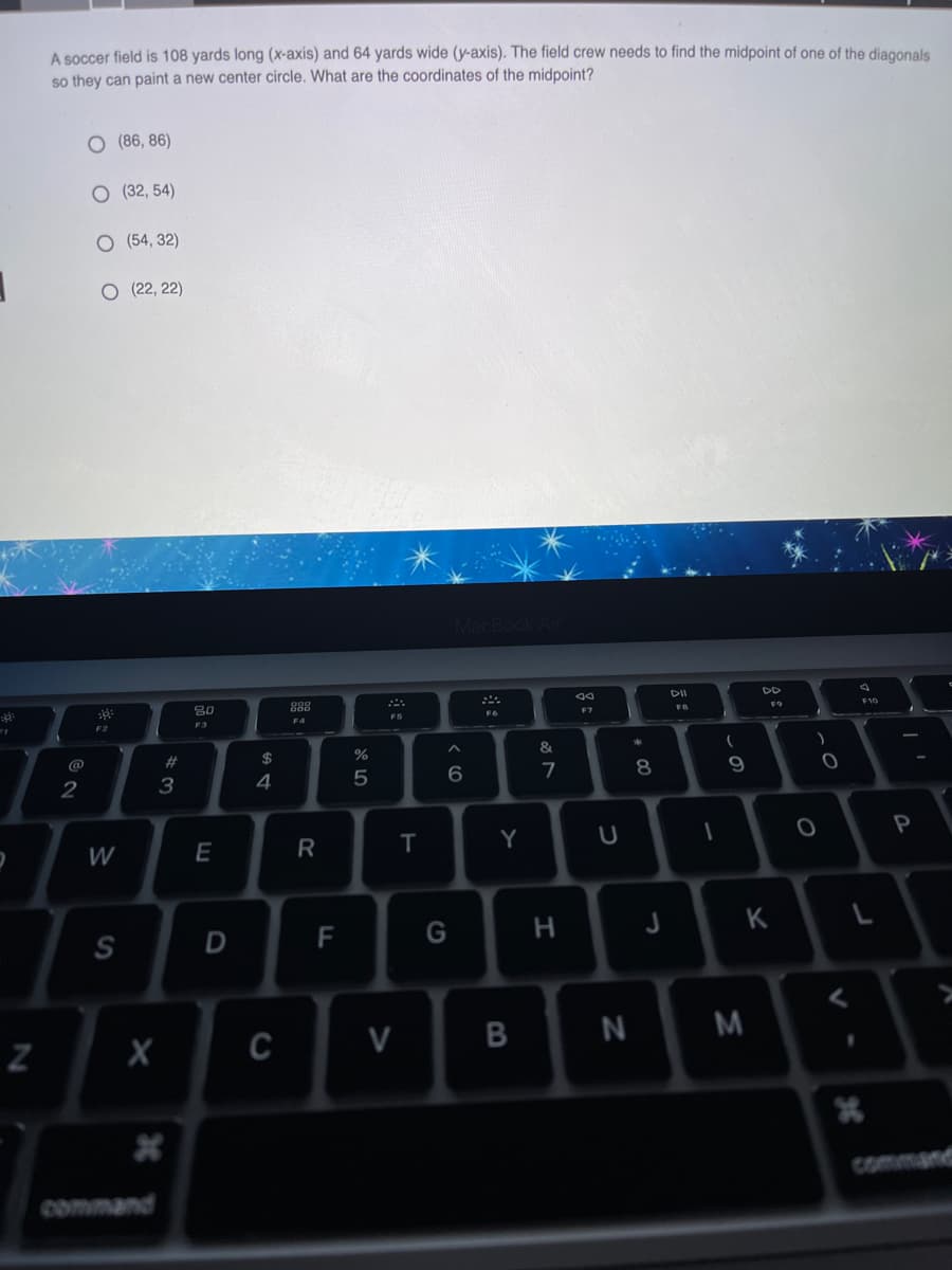 A soccer field is 108 yards long (x-axis) and 64 yards wide (y-axis). The field crew needs to find the midpoint of one of the diagonals
so they can paint a new center circle. What are the coordinates of the midpoint?
O (86, 86)
O (32, 54)
O (54, 32)
O (22, 22)
DD
30
888
DD
F7
FO
F2
F4
@
2#
2$
%
&
4
6
9
E
R
Y
S
F
G
H
K
C
V
command
command
D
w/
