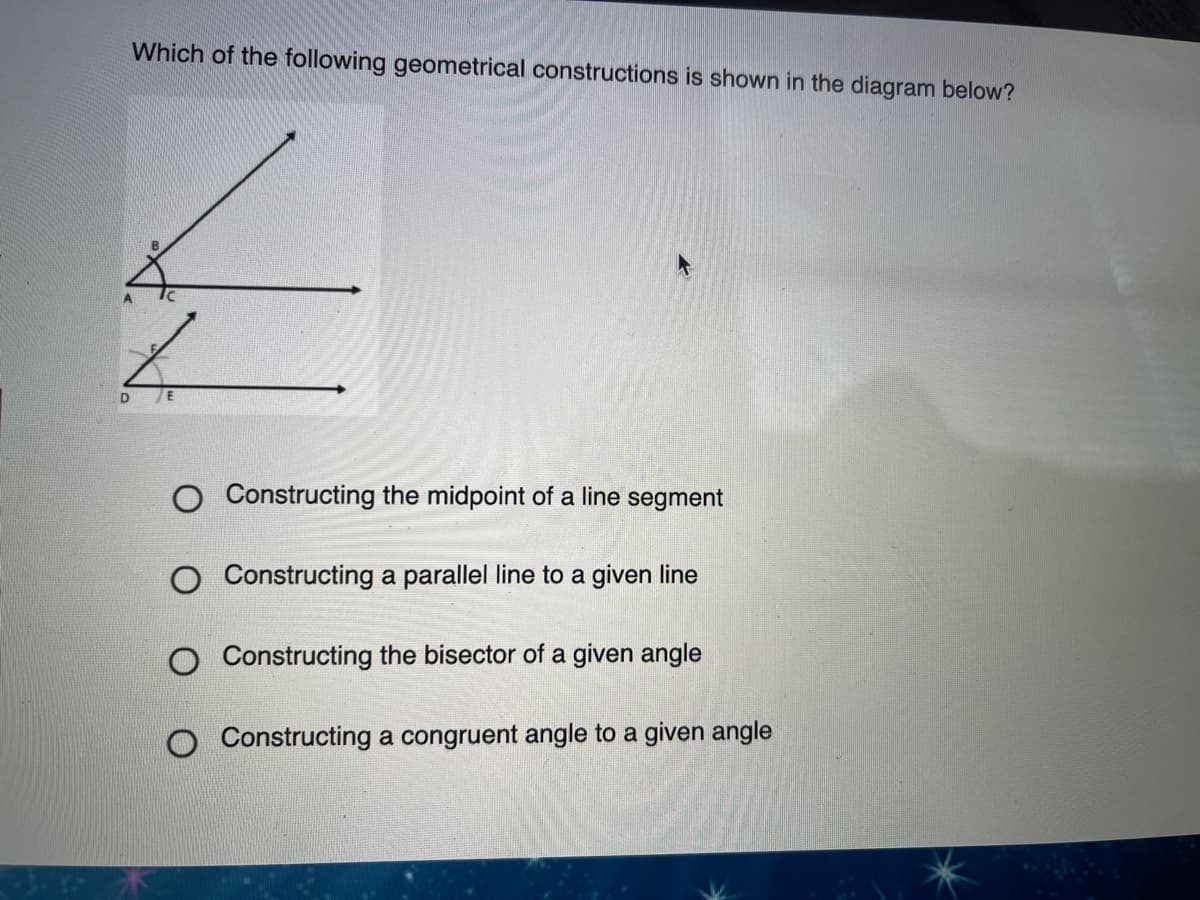 Which of the following geometrical constructions is shown in the diagram below?
O Constructing the midpoint of a line segment
Constructing a parallel line to a given line
Constructing the bisector of a given angle
Constructing a congruent angle to a given angle
