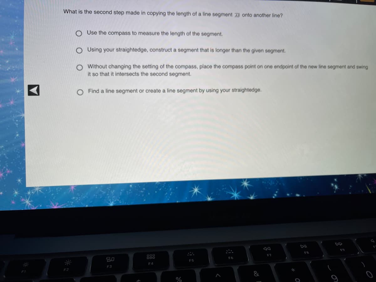 What is the second step made in copying the length of a line segment AB onto another line?
O Use the compass to measure the length of the segment.
O Using your straightedge, construct a segment that is longer than the given segment.
O Without changing the setting of the compass, place the compass point on one endpoint of the new line segment and swing
it so that it intersects the second segment.
O Find a line segment or create a line segment by using your straightedge.
F9
F8
F7
F6
80
F5
F4
F3
%
