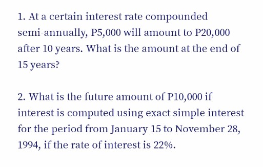 1. At a certain interest rate compounded
semi-annually, P5,000 will amount to P20,000
after 10 years. What is the amount at the end of
15 years?
2. What is the future amount of P10,000 if
interest is computed using exact simple interest
for the period from January 15 to November 28,
1994, if the rate of interest is 22%.
