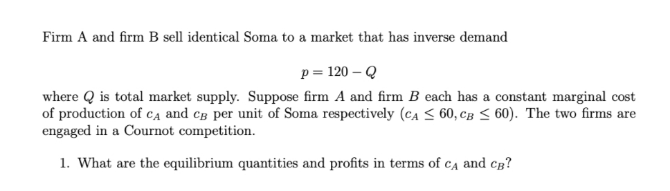 Firm A and firm B sell identical Soma to a market that has inverse demand
p= 120 – Q
where Q is total market supply. Suppose firm A and firm B each has a constant marginal cost
of production of cĄ and cB per unit of Soma respectively (CA < 60, cB < 60). The two firms are
engaged in a Cournot competition.
1. What are the equilibrium quantities and profits in terms of
CA
and cg?
