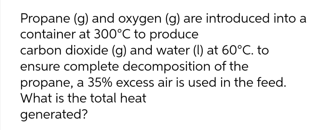 Propane (g) and oxygen (g) are introduced into a
container at 300°C to produce
carbon dioxide (g) and water (I) at 60°C. to
ensure complete decomposition of the
propane, a 35% excess air is used in the feed.
What is the total heat
generated?
