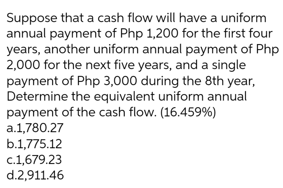 Suppose that a cash flow will have a uniform
annual payment of Php 1,200 for the first four
years, another uniform annual payment of Php
2,000 for the next five years, and a single
payment of Php 3,000 during the 8th year,
Determine the equivalent uniform annual
payment of the cash flow. (16.459%)
a.1,780.27
b.1,775.12
c.1,679.23
d.2,911.46

