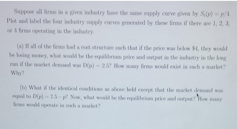 Suppose all firms in a given industry have the same supply curve given by S,(p) p/4.
Plot and label the four industry supply curves generated by these firms if there are 1, 2, 3,
or 4 firms operating in the industry.
(a) If all of the firms had a cost structure such that if the price was below $4, they would
be losing money, what would be the equilibrium price and output in the industry in the long
run if the market demand was D(p) 2.5? How many firms would exist in such a market?
%3|
Why?
(b) What if the identical conditions as above held except that the market demand was
equal to D(p)= 7.5-p? Now, what would be the equilibrium price and output? How many
firms would operate in such a market?
