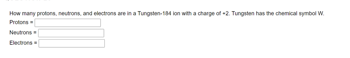 How many protons, neutrons, and electrons are in a Tungsten-184 ion with a charge of +2. Tungsten has the chemical symbol W.
Protons =
Neutrons =
Electrons =

