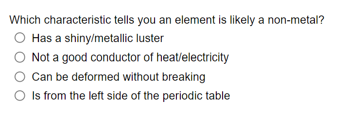 Which characteristic tells you an element is likely a non-metal?
O Has a shiny/metallic luster
Not a good conductor of heat/electricity
Can be deformed without breaking
O Is from the left side of the periodic table
